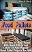 Wood Pallets: Learn How to Make Money with Wood Pallets and Create 10 Most Popular Wood Pallet Projects for Sale