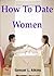 How To Date Women; If You Want To Attract Women, Then Read This Guide To Learn How To Ask Women Out, Have A Great First Date, Read A Woman’s Body Language, And Understand What Women Want