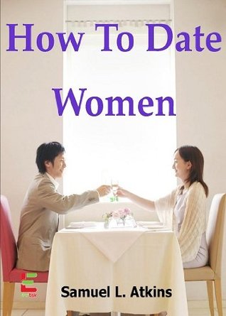 How To Date Women; If You Want To Attract Women, Then Read This Guide To Learn How To Ask Women Out, Have A Great First Date, Read A Woman’s Body Language, And Understand What Women Want (Kindle Edition)