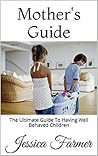 Mother's Guide: The Ultimate Guide To Having Well Behaved Children Mother's Guide: The Ultimate Guide To Having Well Behaved Children