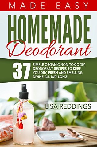Homemade Deodorant: Made Easy - 37 Simple Organic Non-Toxic DIY Deodorant Recipes To Keep You Dry, Fresh And Smelling Divine All Day Long! (Deodorant recipes, Keep Fresh, Keep Dry)