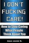 I Don't Fucking Care!: How to Stop Caring What People Think About You I Don't Fucking Care!: How to Stop Caring What People Think About You