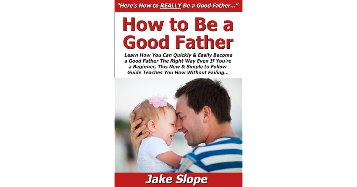 How To Be A Good Father Learn How You Can Quickly Easily Become A Good Father The Right Way Even If You Re A Beginner This New Simple To Follow Guide