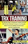 TRX Training: The Ultimate Guide to Suspension Training Exercises with the Best Workouts to Improve Your Strength, Balance and Core Stability Simultaneously and Get a Healthier Body