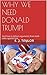 WHY WE NEED DONALD TRUMP!: And how to defeat arguments from both sides against him.