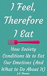 I Feel, Therefore I Eat: How Society Conditions Us to Eat Our Emotions (And What to Do About It) I Feel, Therefore I Eat: How Society Conditions Us to Eat Our Emotions (And What to Do About It)