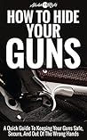 How to Hide Your Guns: A Quick Guide To Keeping Your Guns Safe, Secure, And Out Of The Wrong Hands