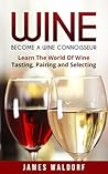 Wine: Become A Wine Connoisseur – Learn The World Of Wine Tasting, Pairing and Selecting