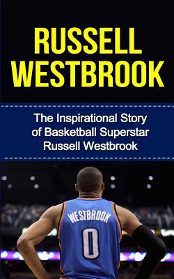 Russell Westbrook: The Inspirational Story of Basketball Superstar Russell Westbrook (Russell Westbrook Unauthorized Biography, Oklahoma City Thunder, UCLA, Los Angeles, NBA Books)