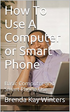 How To Use A Computer or Smart Phone: Basic Computer and Smart Phone Use