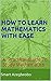 HOW TO LEARN MATHEMATICS WITH EASE: A Practical Guide To Study Mathematics