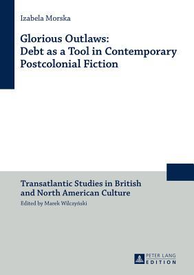 Glorious Outlaws: Debt as a Tool in Contemporary Postcolonial Fiction (Transatlantic Studies in British and North American Culture)