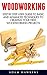 Woodworking: Step By Step User Guide To Basic And Advanced Techniques To Creating Your First Woodworking Projects (Woodworking Projects, Carpentry Guides, DIY Decorating Projects)
