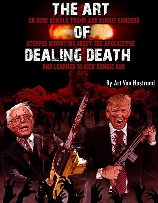 THE ART OF DEALING DEATH: OR HOW DONALD TRUMP AND BERNIE SANDERS STOPPED WORRYING ABOUT THE APOCALYPSE AND LEARNED TO KICK ZOMBIE ASS (Kindle Edition)