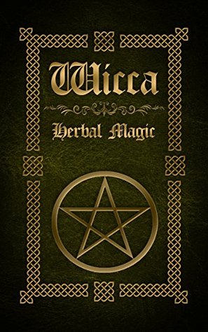 Wicca Herbal Magic: The Ultimate Beginners Guide to Wiccan Herbal Magic (with Magical Oils, Baths, Teas and Spells)