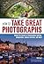 How to Take Great Photographs: Unlock the Secrets of Outstanding Lighting, Composition, Camera Controls, and More