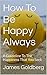 How To Be Happy Always: A Guideline To The Happiness That You Seek
