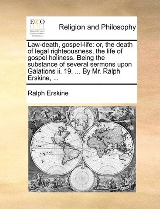 Law-Death, Gospel-Life: Or, the Death of Legal Righteousness, the Life of Gospel Holiness. Being the Substance of Several Sermons Upon Galations II. 19. ... by Mr. Ralph Erskine, ...