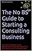 The No BS Guide to Starting a Consulting Business: Includes Templates, Legal Agreements, Proposals, Sales Tools and More to Get You Started Fast