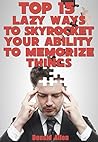 Top 15 Lazy Ways To Skyrocket Your Ability To Memorize Things: Rationed Short Guide For Mature Minds That Seek Good Advice And Not To Be Lectured (Easy To Read, Straight To The Point, Zero Fluff)