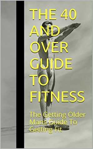 The 40 And Over Guide To Fitness: The Getting Older Mans Guide To Getting Fit (Kindle Edition)