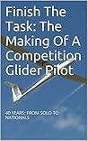 Finish The Task: The Making Of A Competition Glider Pilot: 40 YEARS: FROM SOLO TO NATIONALS