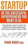Startup: Be The Successful Entrepreneur You Want To Be. (The Small Business Guide To Starting A Business and Getting It Right First Time)