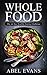 Whole: The 30 Day Whole Food Diet Cookbook© (The Healthy Whole Foods Eating Challenge - 120+ Approved Recipes & One Full Month Meal Plan for Rapid Weight Loss Book 1)