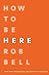 How To Be Here by Rob Bell