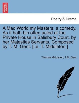 A Mad World My Masters: A Comedy. as It Hath Bin Often Acted at the Private House in Salisbury Court, by Her Majesties Servants. Composed by T. M. Gent. [I.E. T. Middleton.]
