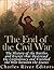 The End of the Civil War: The History of the Battles and Events that Destroyed the Confederacy and Finished the War Between the States