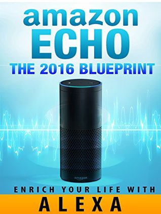Amazon Echo: Amazon Echo [2016] Blueprint: Enrich Your Life with Alexa and Amazon Echo (User Guide & Manual)