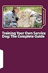 Training Your Own Service Dog: The Complete Guide: Everything you need to know about your owner-trained service dog Training Your Own Service Dog: The Complete Guide: Everything you need to know about your owner-trained service dog