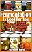 Fermentation Is Good For You: 20 Delicious Fermented Foods And Beverages For A Healthy Gut: (fermentation, canning, preserving, healthy recipes, recipes ... healthy living) (Simple Healthy Living)