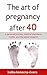 The Art of Pregnancy After 40: A Personal Journey, Medical Standards, Myths, and the Latest Research (The Simple Green Life, #1)