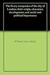The livery companies of the city of London: their origin, character, development, and social and political importance The livery companies of the city of London: their origin, character, development, and social and political importance
