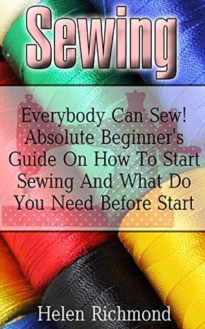 Sewing: Everybody Can Sew! Absolute Beginner's Guide On How To Start Sewing And What Do You Need Before Start: (Sewing 101, Sewing Mastery) (Sewing Handbooks Book 1)