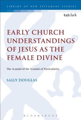 Early Church Understandings of Jesus as the Female Divine: The Scandal of the Scandal of Particularity (The Library of New Testament Studies)