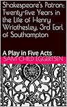 Shakespeare's Patron: Twenty-five Years in the Life of Henry Wriothesley, 3rd Earl of Southampton: A Play in Five Acts