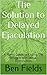 The Solution to Delayed Ejaculation: A Man's Guide to Ending the Struggle with Sexual Dysfunction