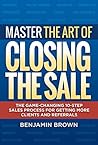 Master the Art of Closing the Sale: The Game-Changing 10-Step Sales Process for Getting More Clients and Referrals