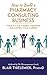 How to Build a Pharmacy Consulting Business: Your Rx for Finding Freedom and Lo