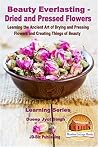 Beauty Everlasting - Dried and Pressed Flowers - Learning the Ancient Art of Drying and Pressing Flowers and Creating Things of Beauty (Learning Series Book 13)