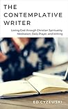 The Contemplative Writer: Loving God through Christian Spirituality, Meditation, Daily Prayer, and Writing