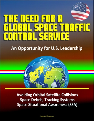 The Need for a Global Space Traffic Control Service: An Opportunity for U.S. Leadership - Avoiding Orbital Satellite Collisions, Space Debris, Tracking Systems, Space Situational Awareness