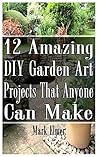 12 Amazing DIY Garden Art Projects That Anyone Can Make: (Gardening, DIY Books) (DIY Projects)