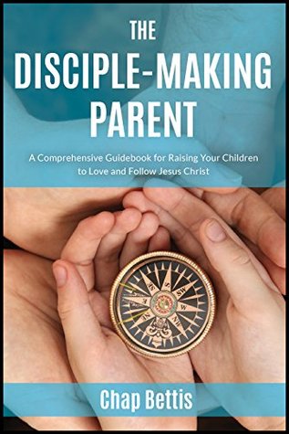 The Disciple-Making Parent: A Comprehensive Guidebook for Raising Your Children to Love and Follow Jesus Christ