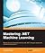 Mastering .NET Machine Learning: Use machine learning in your .NET applications