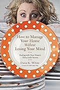 How to Manage Your Home Without Losing Your Mind: Dealing with Your House&#x27;s Dirty Little Secrets 