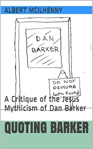 Quoting Barker: A Critique of the Jesus Mythicism of Dan Barker (A Christian Response to Jesus Mythicism Book 12)